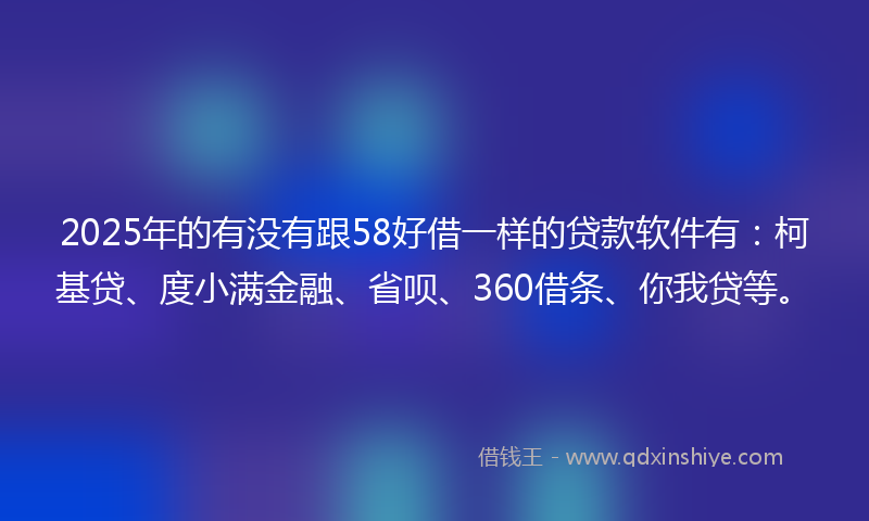 2025年的有没有跟58好借一样的贷款软件有：柯基贷、度小满金融、省呗、360借条、你我贷等。