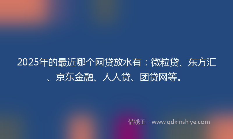 2025年的最近哪个网贷放水有：微粒贷、东方汇、京东金融、人人贷、团贷网等。