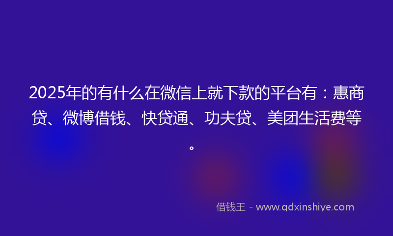 2025年的有什么在微信上就下款的平台有：惠商贷、微博借钱、快贷通、功夫贷、美团生活费等。