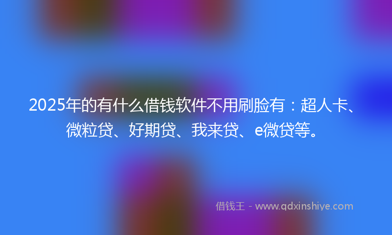 2025年的有什么借钱软件不用刷脸有：超人卡、微粒贷、好期贷、我来贷、e微贷等。