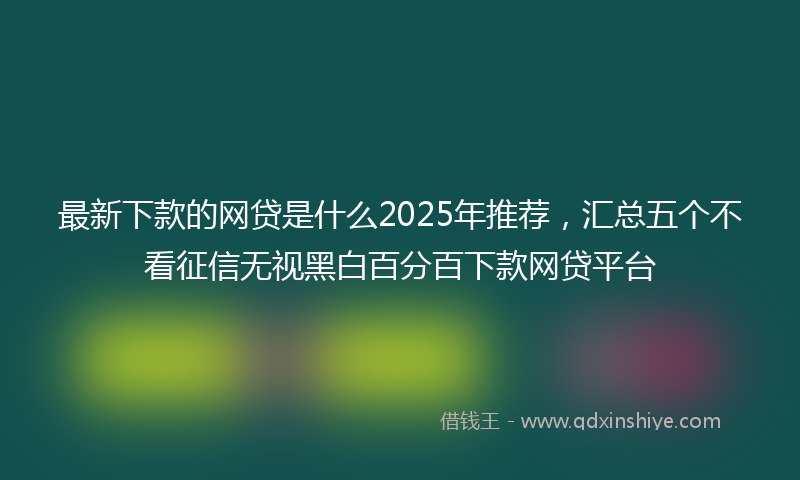 最新下款的网贷是什么2025年推荐，汇总五个不看征信无视黑白百分百下款网贷平台