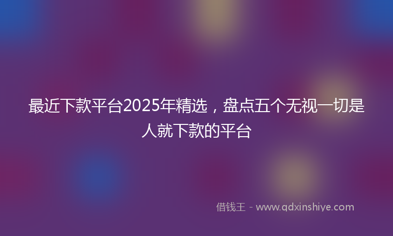 最近下款平台2025年精选，盘点五个无视一切是人就下款的平台