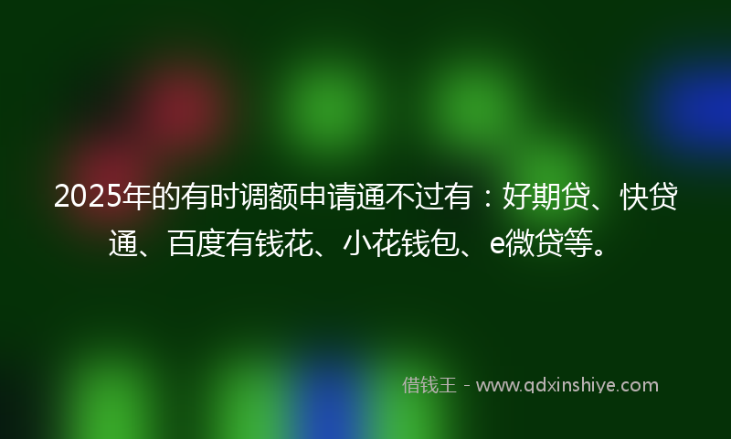 2025年的有时调额申请通不过有：好期贷、快贷通、百度有钱花、小花钱包、e微贷等。