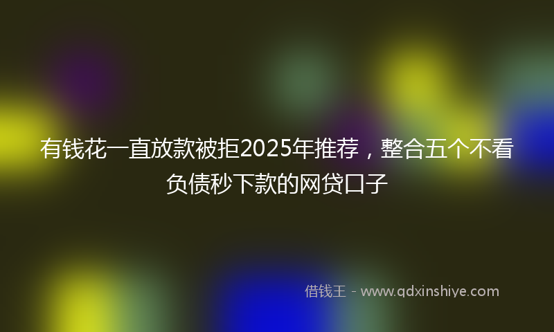 有钱花一直放款被拒2025年推荐，整合五个不看负债秒下款的网贷口子