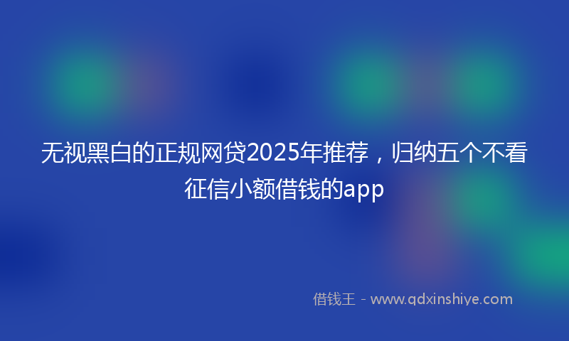 无视黑白的正规网贷2025年推荐，归纳五个不看征信小额借钱的app