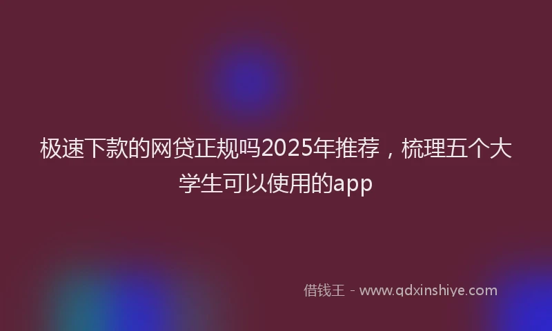 极速下款的网贷正规吗2025年推荐，梳理五个大学生可以使用的app