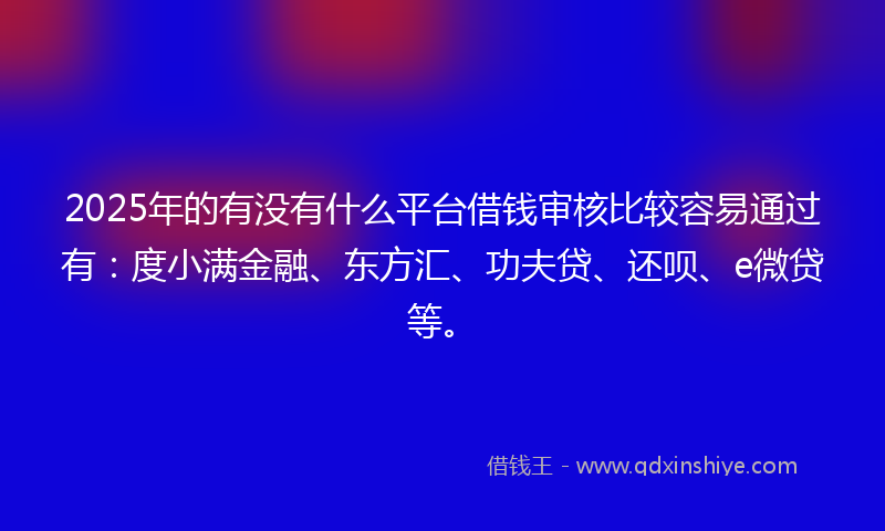 2025年的有没有什么平台借钱审核比较容易通过有：度小满金融、东方汇、功夫贷、还呗、e微贷等。