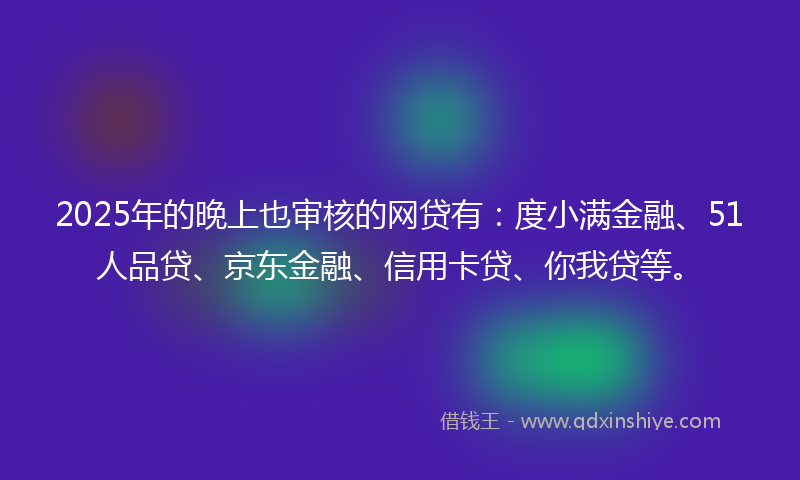 2025年的晚上也审核的网贷有：度小满金融、51人品贷、京东金融、信用卡贷、你我贷等。