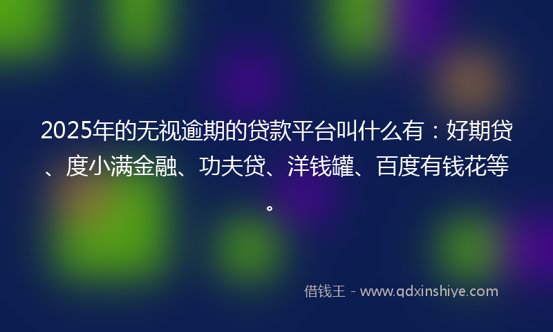 2025年的无视逾期的贷款平台叫什么有：好期贷、度小满金融、功夫贷、洋钱罐、百度有钱花等。