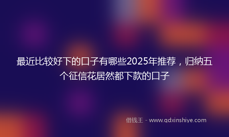 最近比较好下的口子有哪些2025年推荐，归纳五个征信花居然都下款的口子