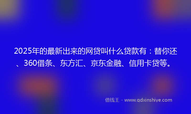 2025年的最新出来的网贷叫什么贷款有：替你还、360借条、东方汇、京东金融、信用卡贷等。