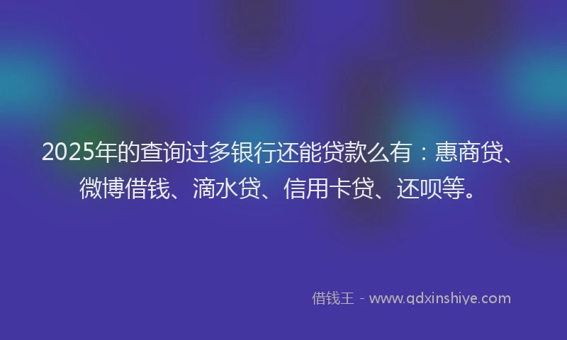 2025年的查询过多银行还能贷款么有：惠商贷、微博借钱、滴水贷、信用卡贷、还呗等。