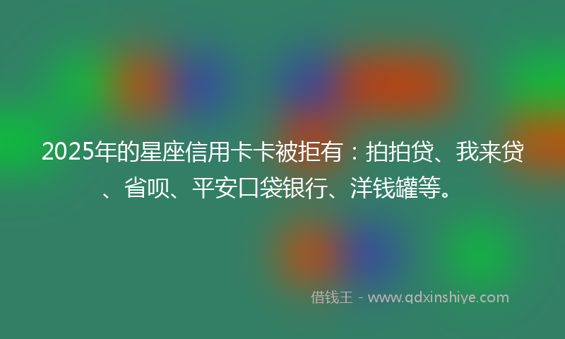 2025年的星座信用卡卡被拒有：拍拍贷、我来贷、省呗、平安口袋银行、洋钱罐等。
