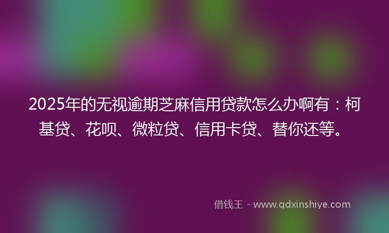 2025年的无视逾期芝麻信用贷款怎么办啊有：柯基贷、花呗、微粒贷、信用卡贷、替你还等。