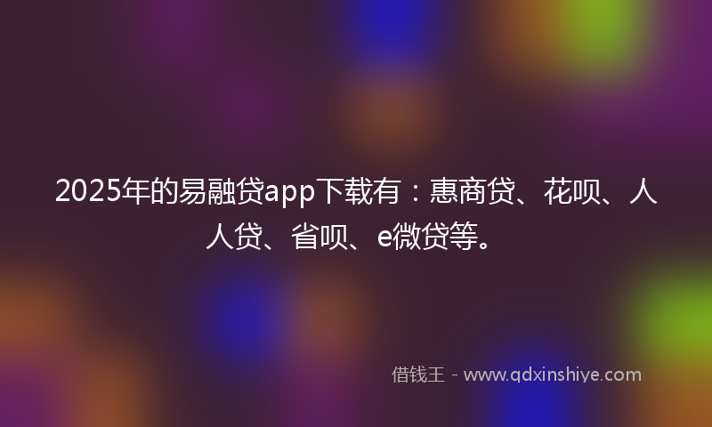 2025年的易融贷app下载有：惠商贷、花呗、人人贷、省呗、e微贷等。