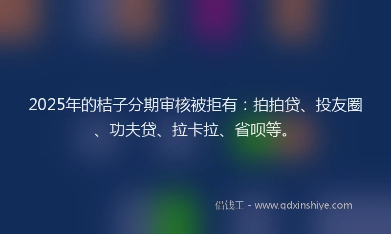 2025年的桔子分期审核被拒有：拍拍贷、投友圈、功夫贷、拉卡拉、省呗等。