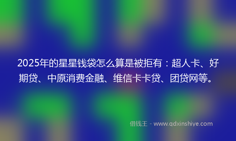 2025年的星星钱袋怎么算是被拒有：超人卡、好期贷、中原消费金融、维信卡卡贷、团贷网等。