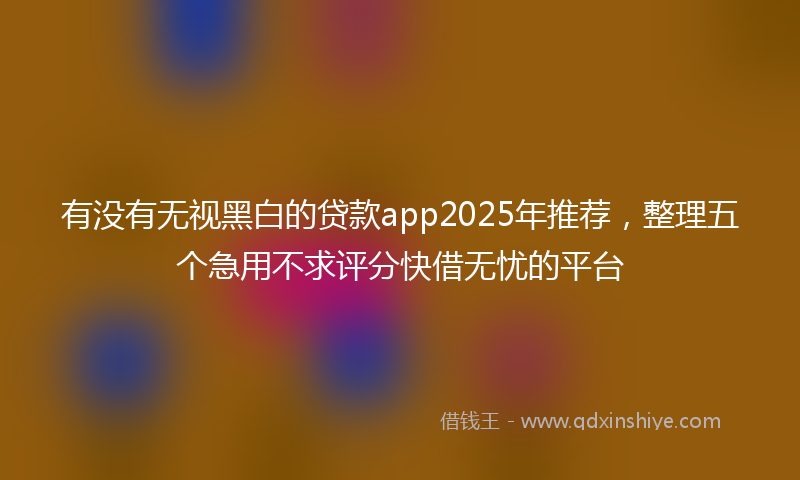 有没有无视黑白的贷款app2025年推荐，整理五个急用不求评分快借无忧的平台