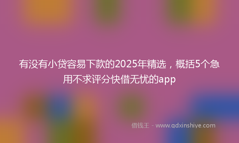 有没有小贷容易下款的2025年精选，概括5个急用不求评分快借无忧的app