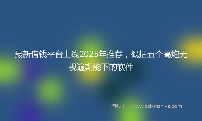 最新借钱平台上线2025年推荐，概括五个高炮无视逾期能下的软件