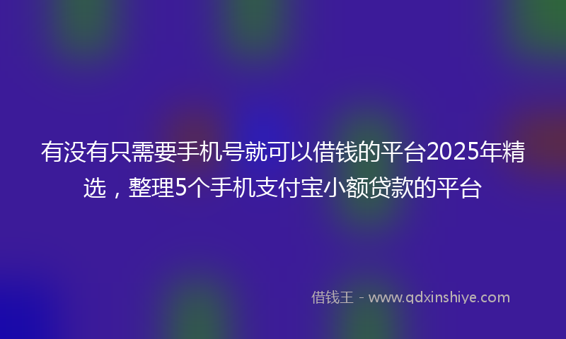 有没有只需要手机号就可以借钱的平台2025年精选，整理5个手机支付宝小额贷款的平台