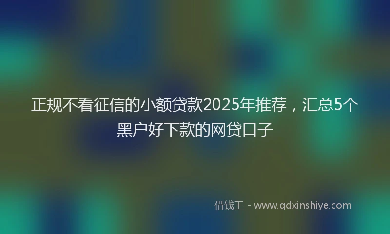 正规不看征信的小额贷款2025年推荐，汇总5个黑户好下款的网贷口子