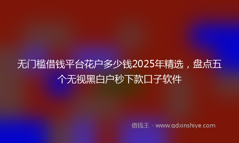 无门槛借钱平台花户多少钱2025年精选，盘点五个无视黑白户秒下款口子软件