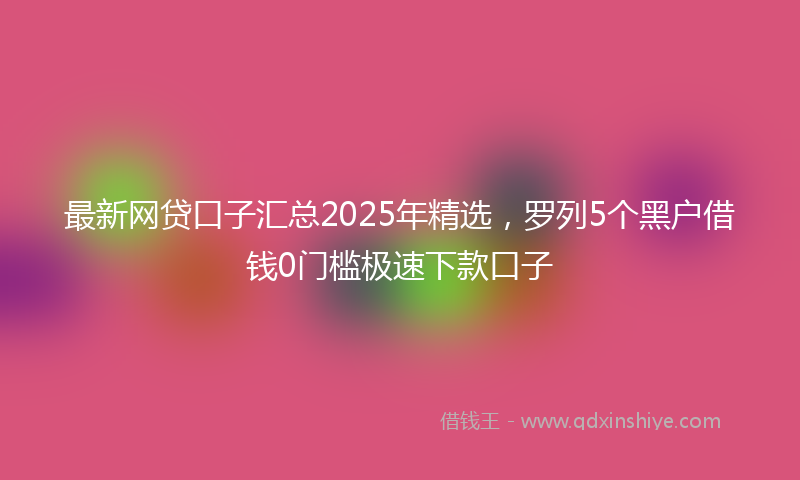最新网贷口子汇总2025年精选，罗列5个黑户借钱0门槛极速下款口子