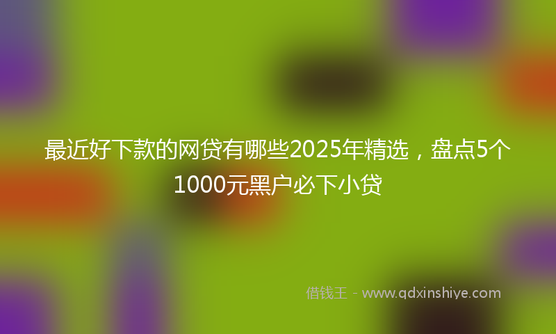 最近好下款的网贷有哪些2025年精选，盘点5个1000元黑户必下小贷