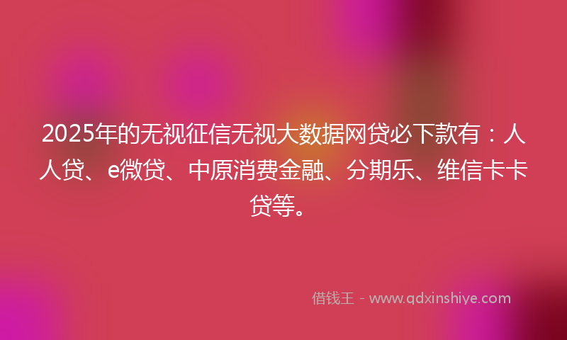 2025年的无视征信无视大数据网贷必下款有：人人贷、e微贷、中原消费金融、分期乐、维信卡卡贷等。