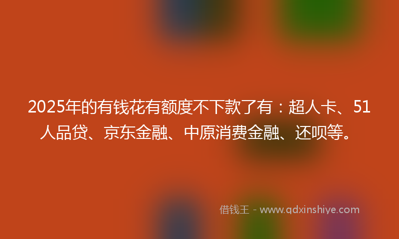 2025年的有钱花有额度不下款了有：超人卡、51人品贷、京东金融、中原消费金融、还呗等。