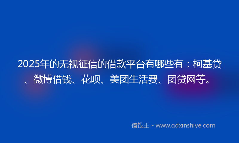 2025年的无视征信的借款平台有哪些有：柯基贷、微博借钱、花呗、美团生活费、团贷网等。