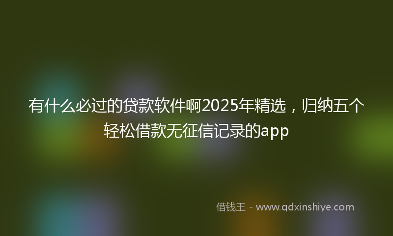有什么必过的贷款软件啊2025年精选，归纳五个轻松借款无征信记录的app
