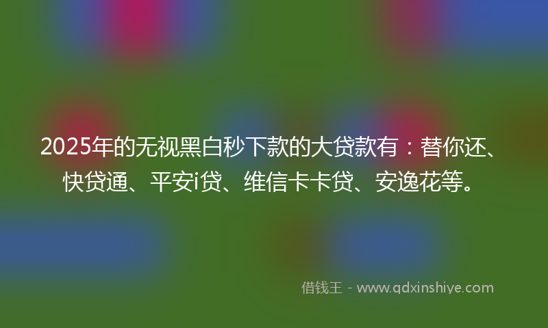 2025年的无视黑白秒下款的大贷款有：替你还、快贷通、平安i贷、维信卡卡贷、安逸花等。