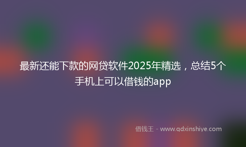 最新还能下款的网贷软件2025年精选，总结5个手机上可以借钱的app