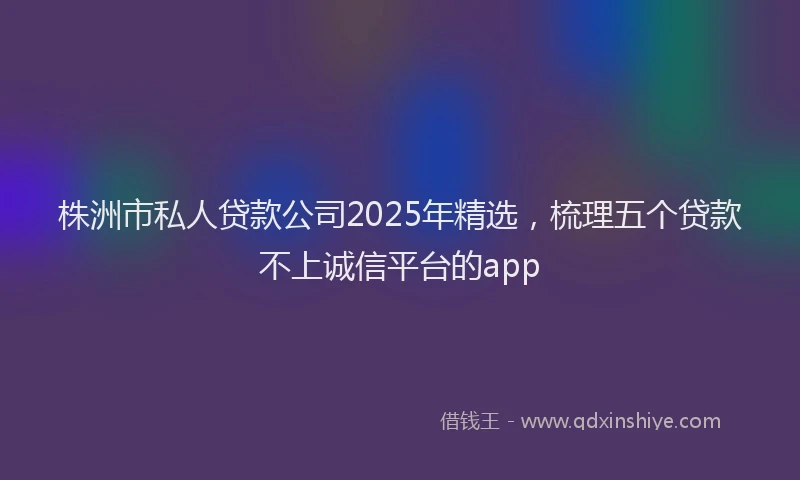 株洲市私人贷款公司2025年精选，梳理五个贷款不上诚信平台的app