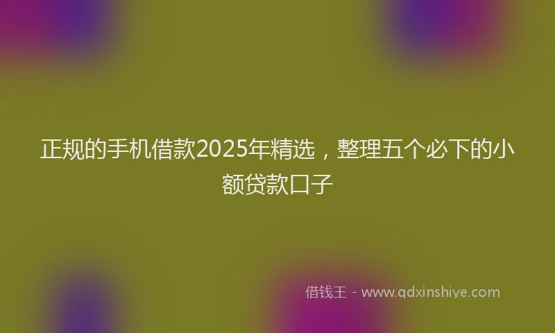 正规的手机借款2025年精选，整理五个必下的小额贷款口子