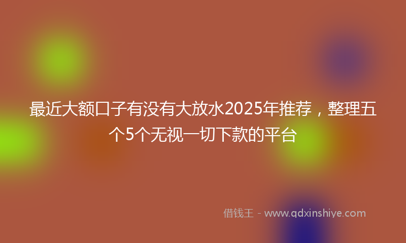 最近大额口子有没有大放水2025年推荐，整理五个5个无视一切下款的平台