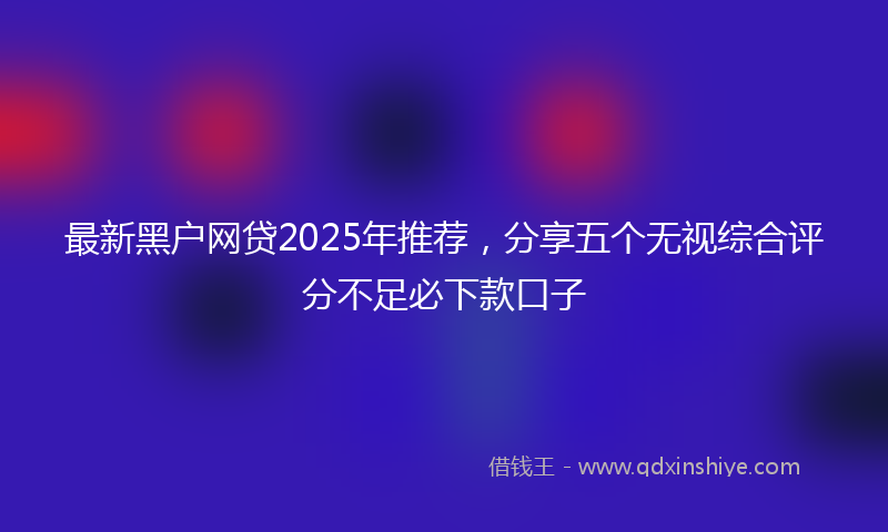 最新黑户网贷2025年推荐，分享五个无视综合评分不足必下款口子
