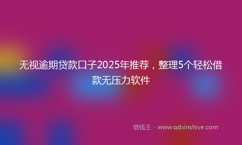 无视逾期贷款口子2025年推荐，整理5个轻松借款无压力软件