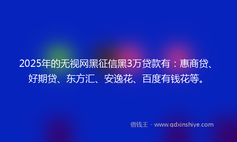 2025年的无视网黑征信黑3万贷款有：惠商贷、好期贷、东方汇、安逸花、百度有钱花等。