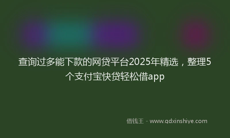 查询过多能下款的网贷平台2025年精选，整理5个支付宝快贷轻松借app