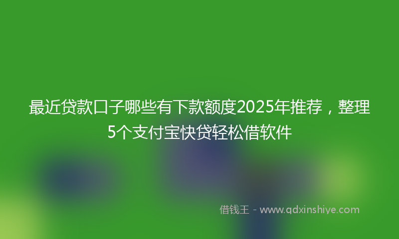 最近贷款口子哪些有下款额度2025年推荐，整理5个支付宝快贷轻松借软件