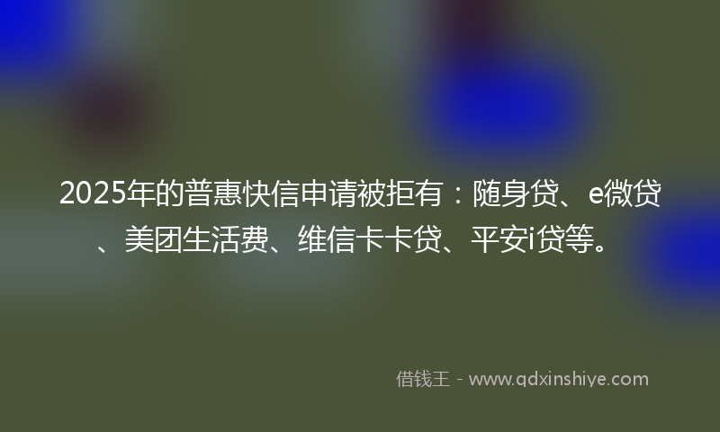 2025年的普惠快信申请被拒有：随身贷、e微贷、美团生活费、维信卡卡贷、平安i贷等。