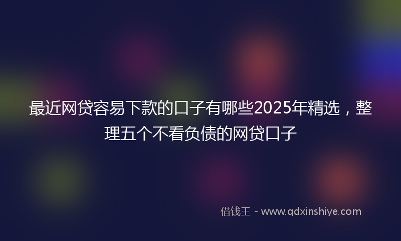 最近网贷容易下款的口子有哪些2025年精选，整理五个不看负债的网贷口子