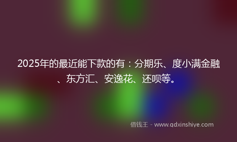 2025年的最近能下款的有：分期乐、度小满金融、东方汇、安逸花、还呗等。