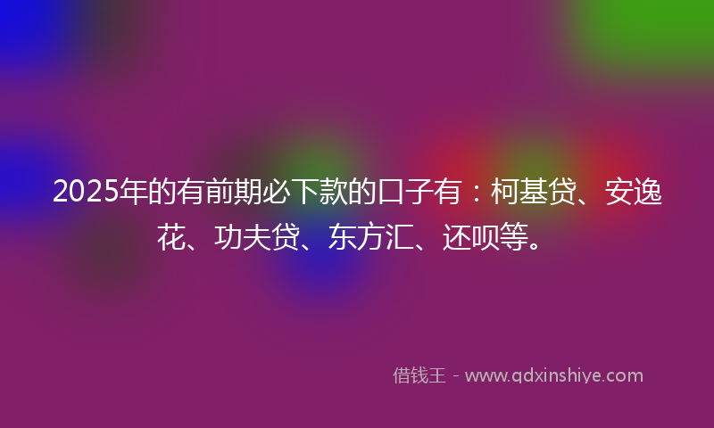 2025年的有前期必下款的口子有：柯基贷、安逸花、功夫贷、东方汇、还呗等。