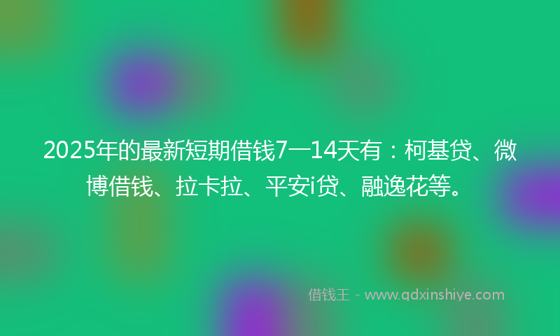 2025年的最新短期借钱7一14天有：柯基贷、微博借钱、拉卡拉、平安i贷、融逸花等。