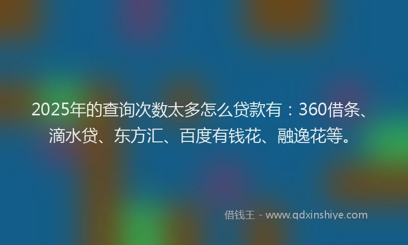 2025年的查询次数太多怎么贷款有：360借条、滴水贷、东方汇、百度有钱花、融逸花等。