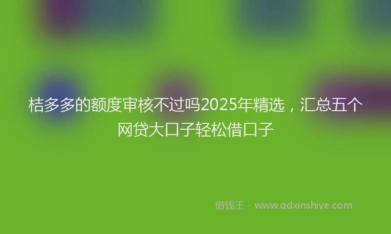 桔多多的额度审核不过吗2025年精选，汇总五个网贷大口子轻松借口子